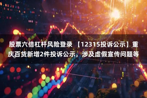 股票六倍杠杆风险登录 【12315投诉公示】重庆百货新增2件投诉公示，涉及虚假宣传问题等