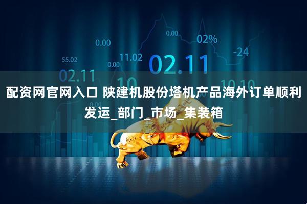 配资网官网入口 陕建机股份塔机产品海外订单顺利发运_部门_市场_集装箱