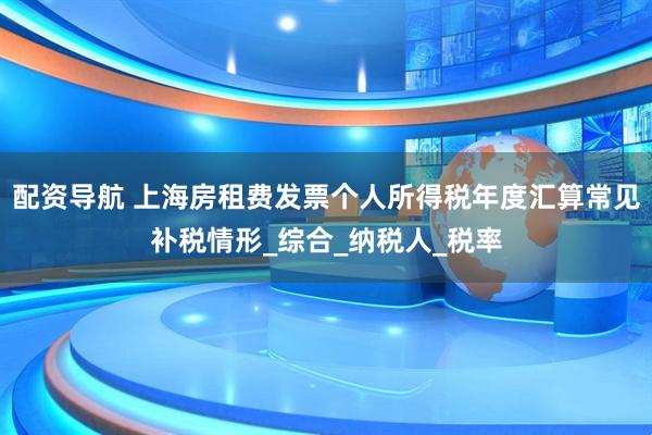 配资导航 上海房租费发票个人所得税年度汇算常见补税情形_综合_纳税人_税率