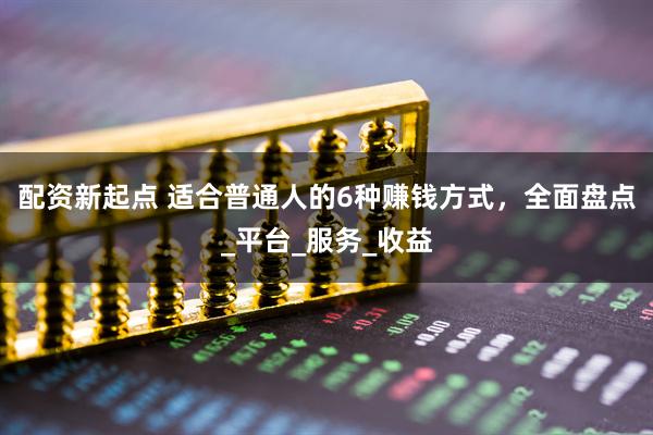 配资新起点 适合普通人的6种赚钱方式，全面盘点_平台_服务_收益