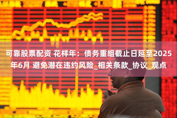 可靠股票配资 花样年：债务重组截止日延至2025年6月 避免潜在违约风险_相关条款_协议_观点