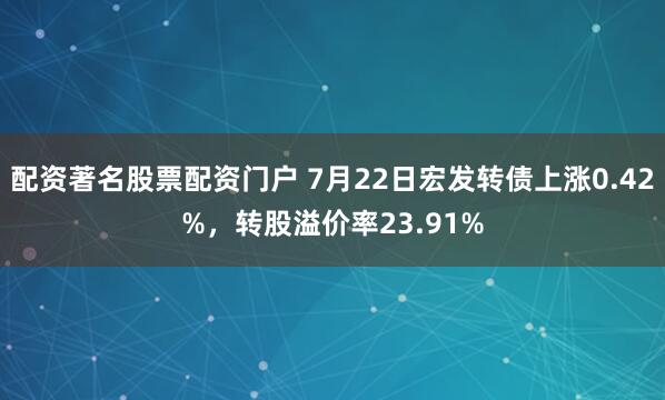 配资著名股票配资门户 7月22日宏发转债上涨0.42%，转股溢价率23.91%