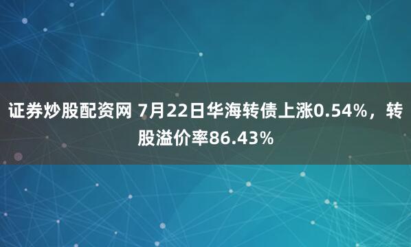 证券炒股配资网 7月22日华海转债上涨0.54%，转股溢价率86.43%
