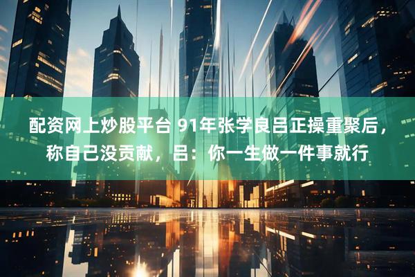 配资网上炒股平台 91年张学良吕正操重聚后，称自己没贡献，吕：你一生做一件事就行