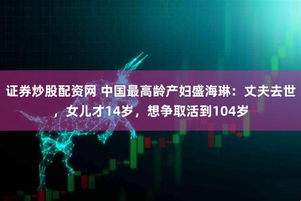 证券炒股配资网 中国最高龄产妇盛海琳：丈夫去世，女儿才14岁，想争取活到104岁